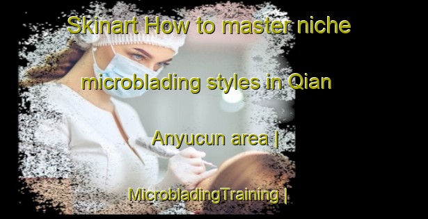Skinart How to master niche microblading styles in Qian Anyucun area | MicrobladingTraining | MicrobladingClasses | SkinartTraining-China